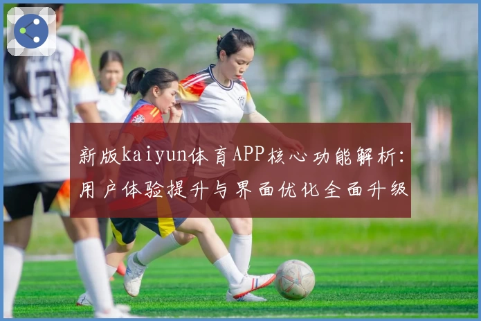 新版kaiyun体育APP核心功能解析：用户体验提升与界面优化全面升级