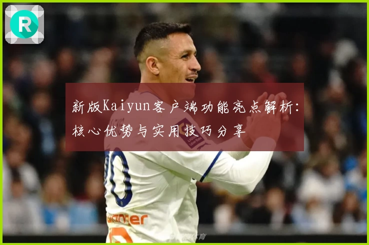新版Kaiyun客户端功能亮点解析：核心优势与实用技巧分享